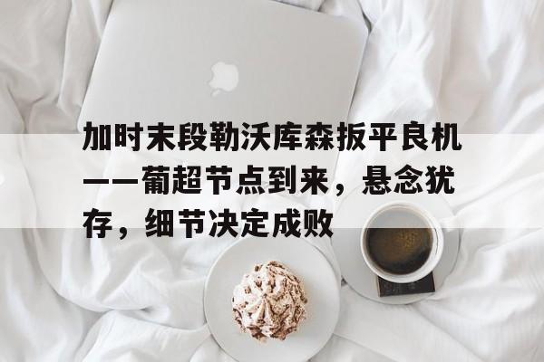 开云体育-加时末段勒沃库森扳平良机——葡超节点到来，悬念犹存，细节决定成败的简单介绍