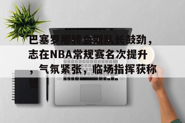星空体育app-关于巴塞罗那转会期队长鼓劲，志在NBA常规赛名次提升，气氛紧张，临场指挥获称赞的信息